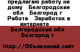 предлагаю работу на дому - Белгородская обл., Белгород г. Работа » Заработок в интернете   . Белгородская обл.,Белгород г.